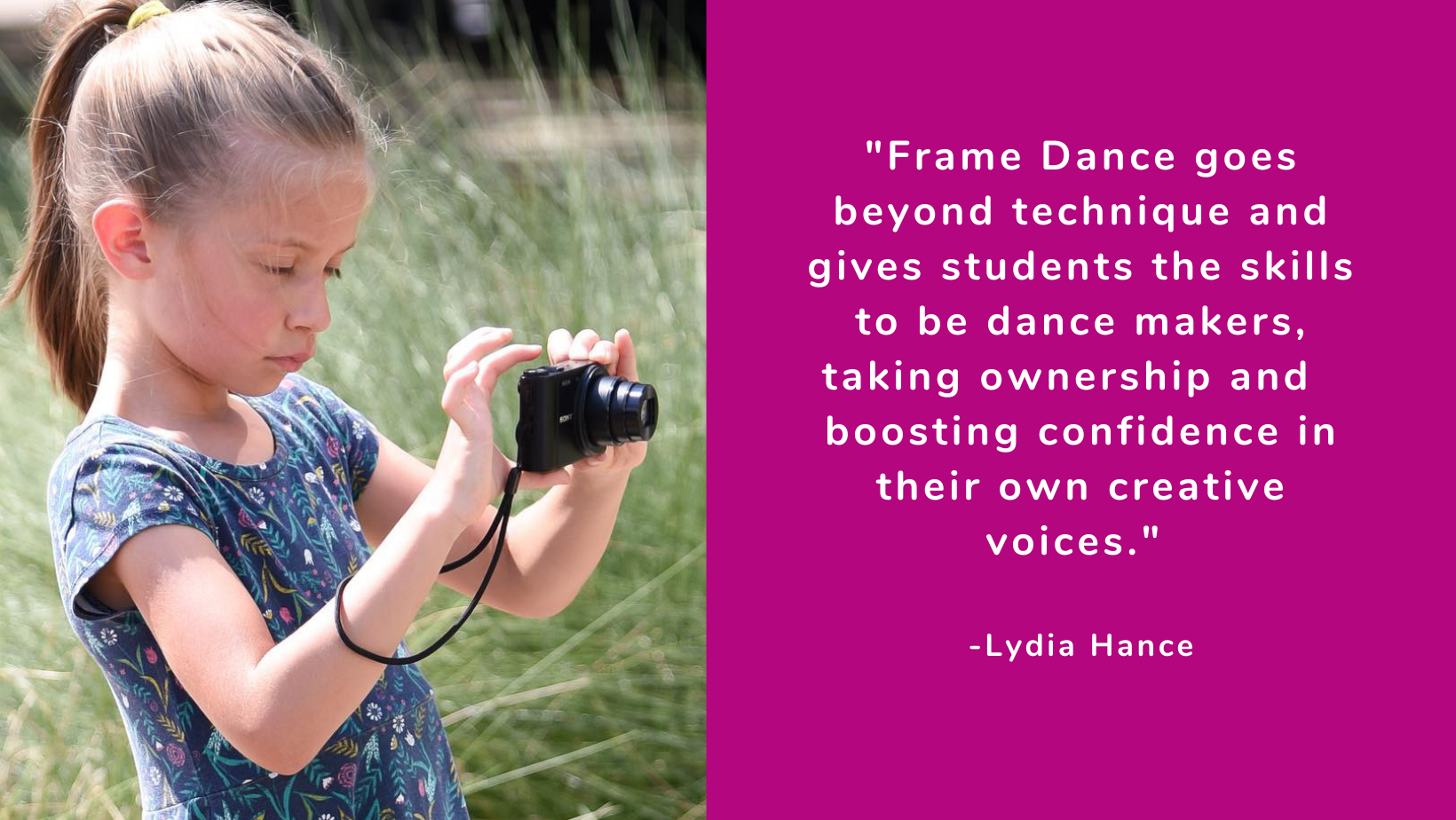 "Frame Dance goes beyond technique and gives students the skills to be dance makers, taking ownership and boosting confidence in their own creative voices." -Lydia Hance