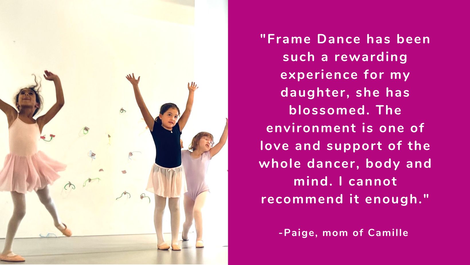 "Frame Dance has been such a rewarding experience for my daughter, she has blossomed. The environment is one of love and support of the whole dancer, body and mind. I cannot recommend it enough." -Paige, mom of Camille